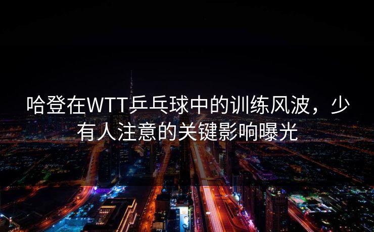 哈登在WTT乒乓球中的训练风波,少有人注意的关键影响曝光 哈登在WTT乒乓球中的训练风波,少有人注意的关键影响曝光