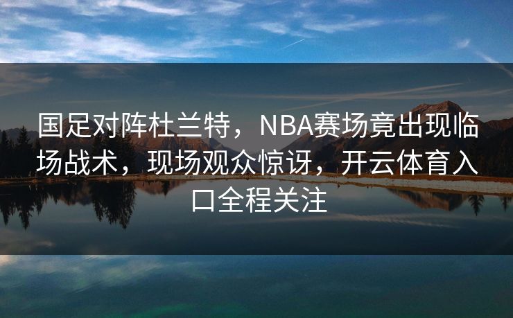 国足对阵杜兰特，NBA赛场竟出现临场战术，现场观众惊讶，开云体育入口全程关注