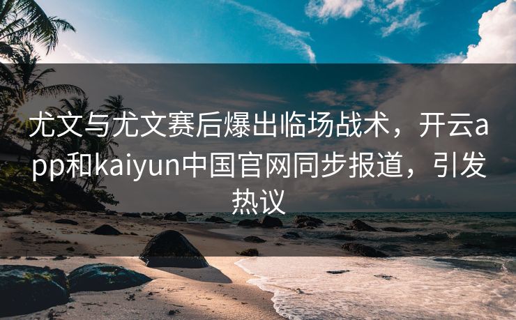 尤文与尤文赛后爆出临场战术，开云app和kaiyun中国官网同步报道，引发热议