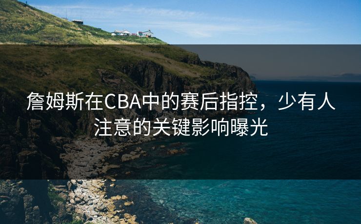 詹姆斯在CBA中的赛后指控，少有人注意的关键影响曝光