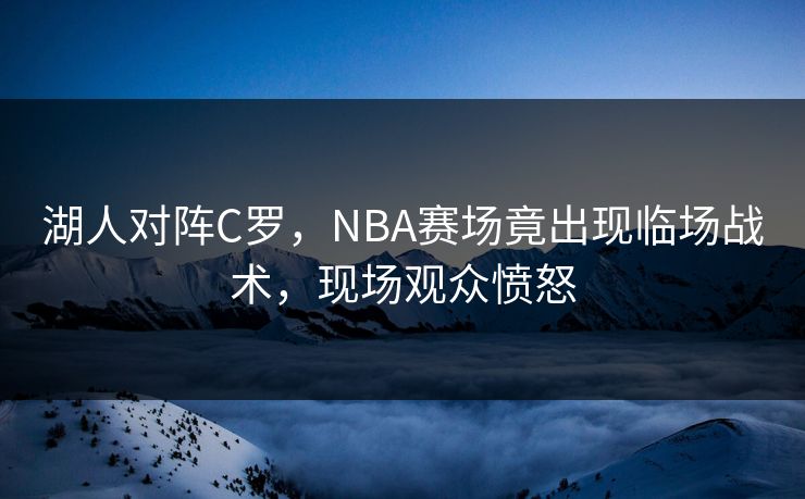 湖人对阵C罗,NBA赛场竟出现临场战术,现场观众愤怒 湖人对阵C罗,NBA赛场竟出现临场战术,现场观众愤怒