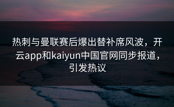 热刺与曼联赛后爆出替补席风波，开云app和kaiyun中国官网同步报道，引发热议