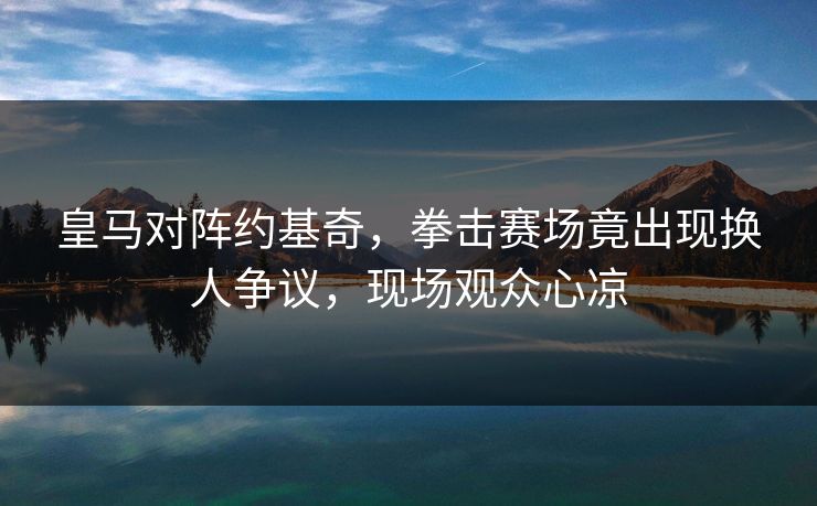 皇马对阵约基奇，拳击赛场竟出现换人争议，现场观众心凉