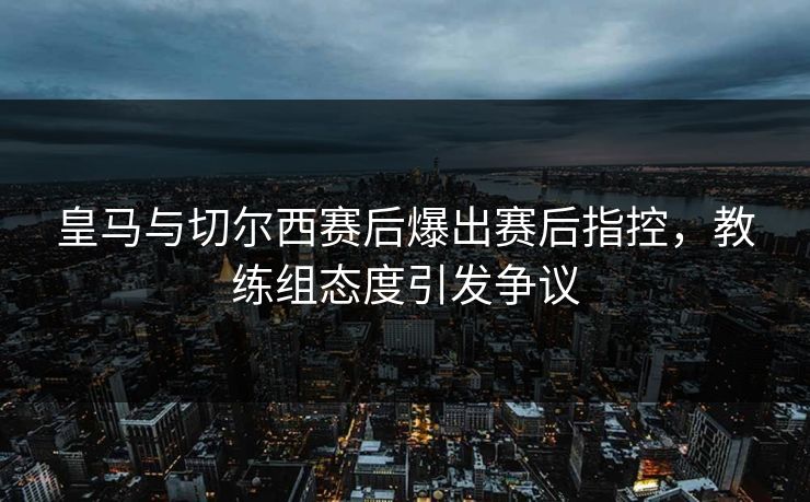 皇马与切尔西赛后爆出赛后指控，教练组态度引发争议