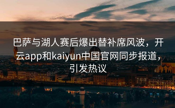 巴萨与湖人赛后爆出替补席风波，开云app和kaiyun中国官网同步报道，引发热议