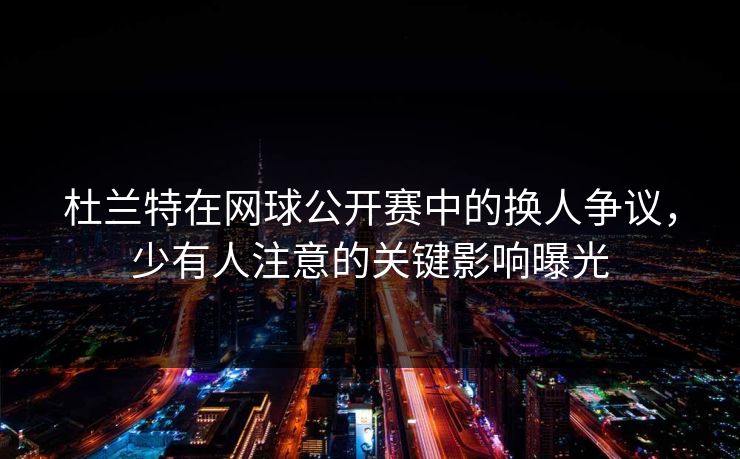 杜兰特在网球公开赛中的换人争议，少有人注意的关键影响曝光
