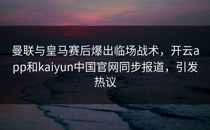 曼联与皇马赛后爆出临场战术，开云app和kaiyun中国官网同步报道，引发热议