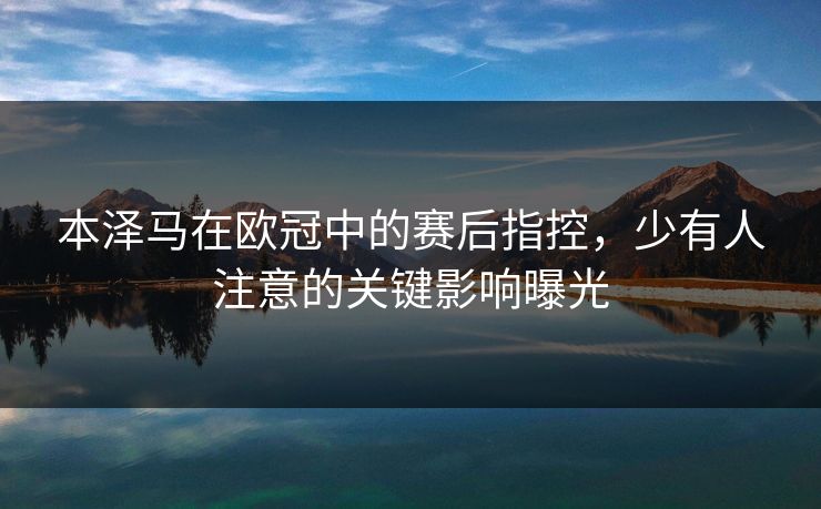 本泽马在欧冠中的赛后指控,少有人注意的关键影响曝光 本泽马在欧冠中的赛后指控,少有人注意的关键影响曝光