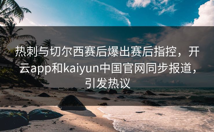 热刺与切尔西赛后爆出赛后指控,开云app和kaiyun中国官网同步报道,引发热议 热刺与切尔西赛后爆出赛后指控,开云app和kaiyun中国官网同步报道,引发热议