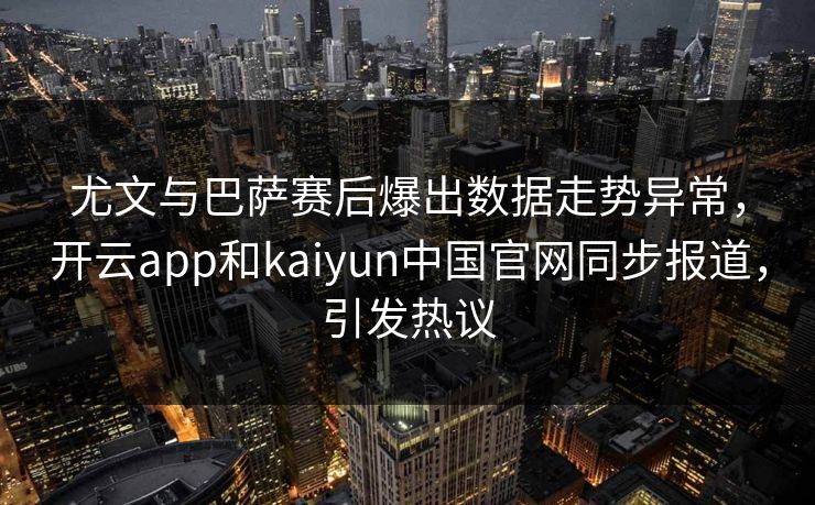 尤文与巴萨赛后爆出数据走势异常，开云app和kaiyun中国官网同步报道，引发热议