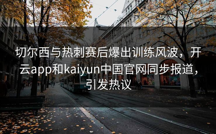 切尔西与热刺赛后爆出训练风波，开云app和kaiyun中国官网同步报道，引发热议