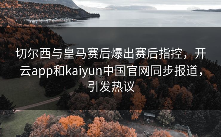 切尔西与皇马赛后爆出赛后指控,开云app和kaiyun中国官网同步报道,引发热议 切尔西与皇马赛后爆出赛后指控,开云app和kaiyun中国官网同步报道,引发热议