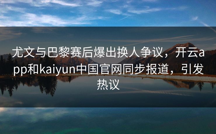 尤文与巴黎赛后爆出换人争议，开云app和kaiyun中国官网同步报道，引发热议