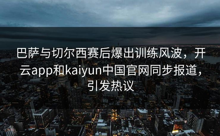 巴萨与切尔西赛后爆出训练风波，开云app和kaiyun中国官网同步报道，引发热议