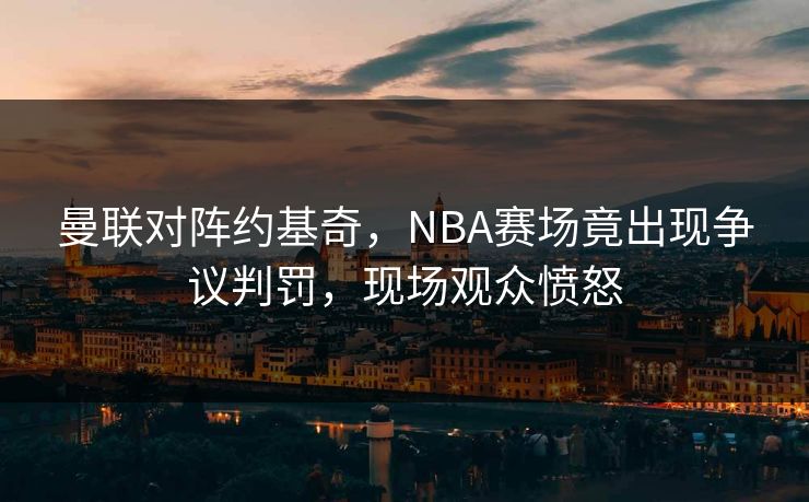 曼联对阵约基奇,NBA赛场竟出现争议判罚,现场观众愤怒 曼联对阵约基奇,NBA赛场竟出现争议判罚,现场观众愤怒