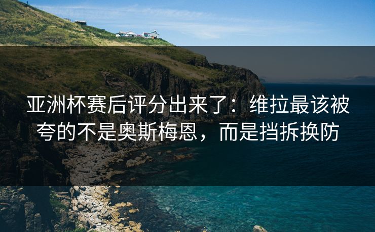 亚洲杯赛后评分出来了：维拉最该被夸的不是奥斯梅恩，而是挡拆换防